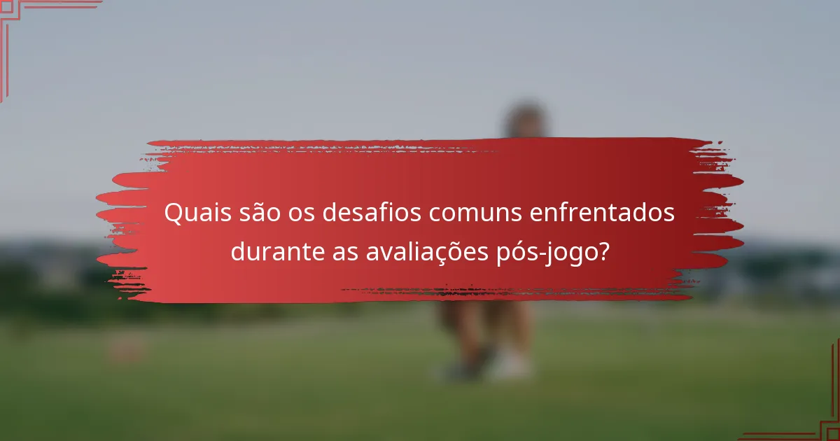 Quais são os desafios comuns enfrentados durante as avaliações pós-jogo?